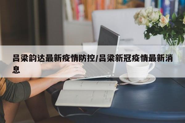 吕梁韵达最新疫情防控/吕梁新冠疫情最新消息