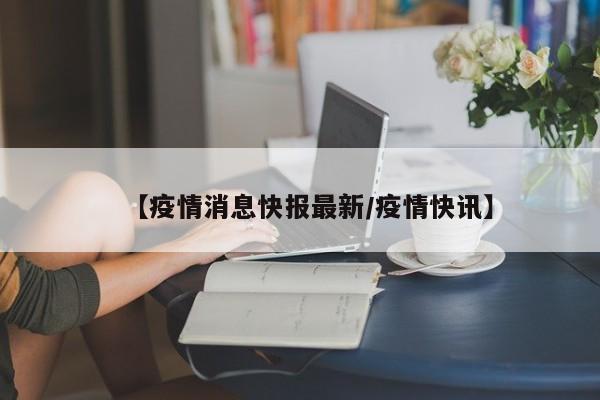 【疫情消息快报最新/疫情快讯】
