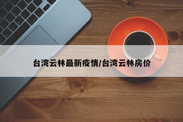 台湾云林最新疫情/台湾云林房价