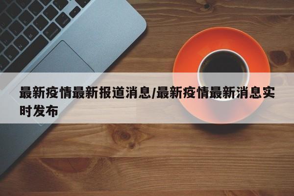 最新疫情最新报道消息/最新疫情最新消息实时发布