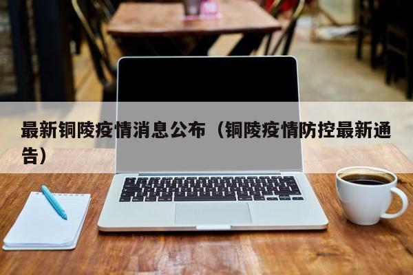 最新铜陵疫情消息公布(铜陵疫情防控最新通告)