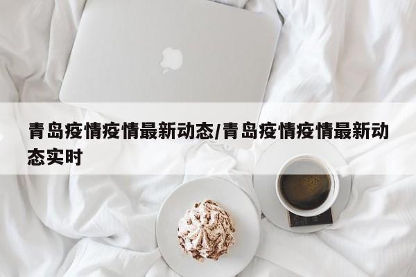 青岛疫情疫情最新动态/青岛疫情疫情最新动态实时