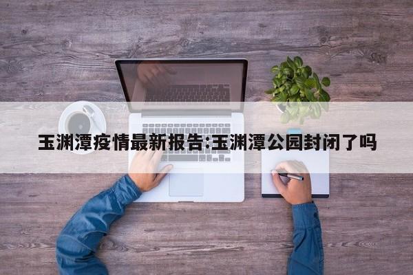 玉渊潭疫情最新报告:玉渊潭公园封闭了吗