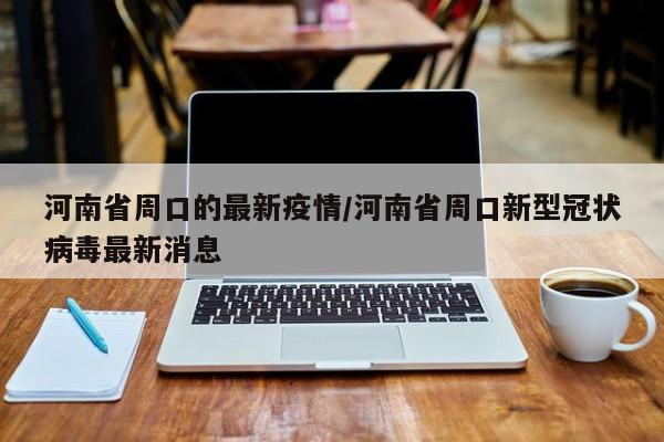 河南省周口的最新疫情/河南省周口新型冠状病毒最新消息