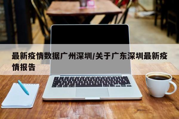 最新疫情数据广州深圳/关于广东深圳最新疫情报告