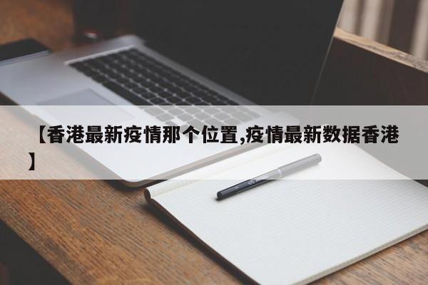 【香港最新疫情那个位置,疫情最新数据香港】