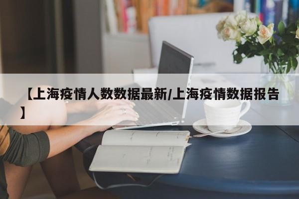 【上海疫情人数数据最新/上海疫情数据报告】