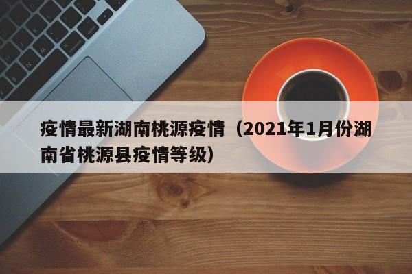 疫情最新湖南桃源疫情(2021年1月份湖南省桃源县疫情等级)