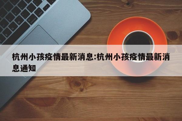 杭州小孩疫情最新消息:杭州小孩疫情最新消息通知