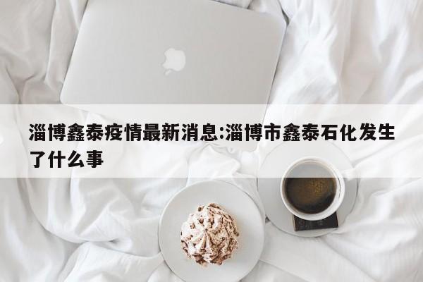 淄博鑫泰疫情最新消息:淄博市鑫泰石化发生了什么事